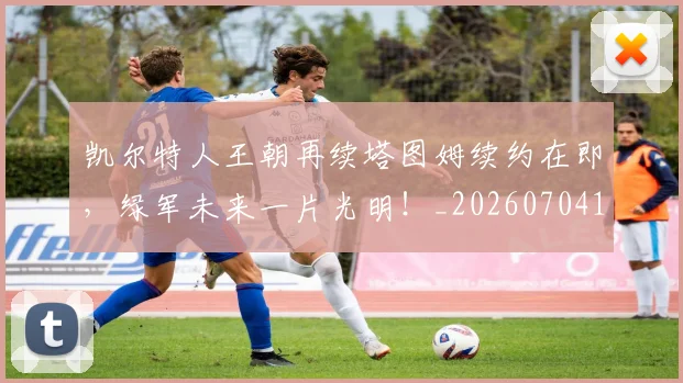 凯尔特人王朝再续塔图姆续约在即，绿军未来一片光明！_20260704173312