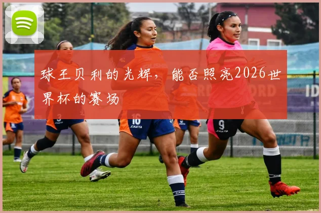 球王贝利的光辉，能否照亮2026世界杯的赛场