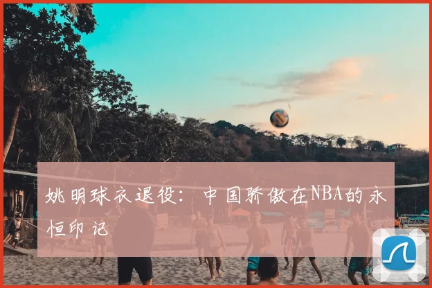 姚明球衣退役：中国骄傲在NBA的永恒印记