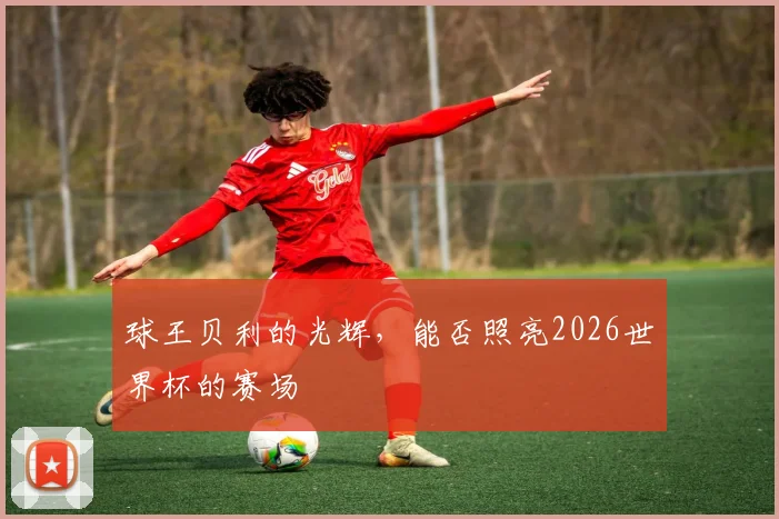 球王贝利的光辉，能否照亮2026世界杯的赛场