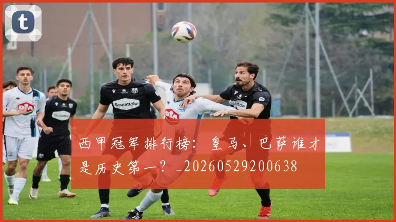 西甲冠军排行榜：皇马、巴萨谁才是历史第一？_20260529200638