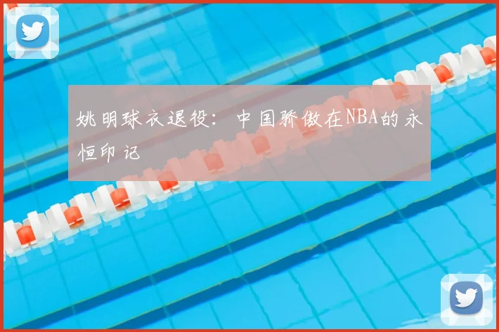 姚明球衣退役：中国骄傲在NBA的永恒印记