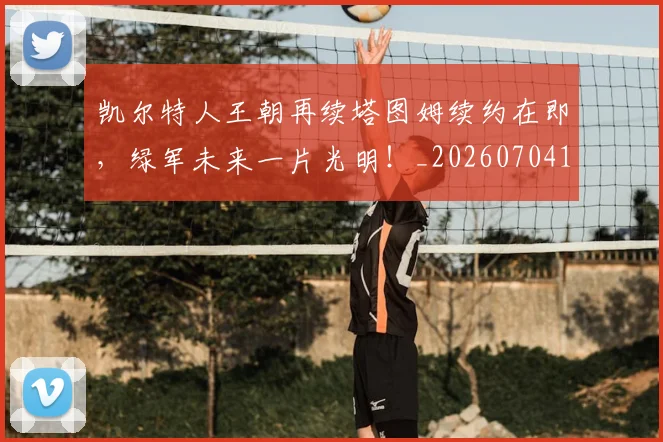 凯尔特人王朝再续塔图姆续约在即，绿军未来一片光明！_20260704173312