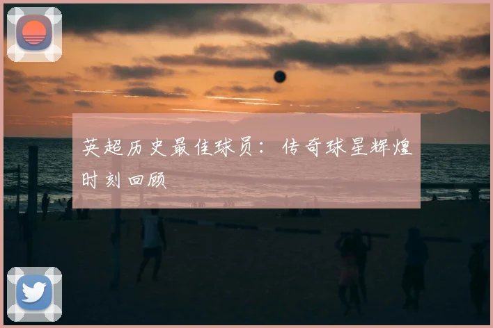英超历史最佳球员:传奇球星辉煌时刻回顾