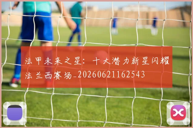 法甲未来之星:十大潜力新星闪耀法兰西赛场_20260621162543
