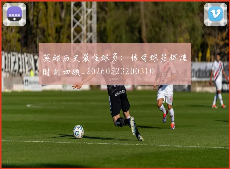 英超历史最佳球员：传奇球星辉煌时刻回顾_20260523200310